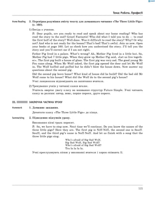 0 - R A N O K
Тема: Робота. Професії
Home Reading 3. Перевірка розуміння змісту тексту для домашнього читання «The Three L ittle Pigs»
(с. 160).
1) Бесіда з учнями.
T : Dear pupils, are you ready to read and speak about our home reading? W ho has
read the story to the end? Great! Fantastic! W ho did what I told you to do — to read
the first half of the story? Well-done. Was it difficu lt to read the story? W hy? Or why
not? And who is not ready for the lesson? That’s bad! That’s awful. Join us now. Open
your books at page 160. Let us check how you understood the story. I ’ll tell you the
story and you’ll correct me if I am not right.
Father P ig lived in a palace. W h at’s wrong? Ah, Mother P ig lived in a little hut. So,
Mother P ig had 7 little pigs. When they grew up Mother P ig said, «L et us live togeth­
er». The first pig built a house of glass. The first pig was very sad. The good young Mr
Fox came along. When M r W o lf asked, the first pig opened the door and let M r W o lf
in. The W o lf huffed and puffed but he didn’t blow the house down. Now answer my
questions about the second pig.
Did the second pig leave home? W hat kind of house did he build? Did the bad old Mr
W o lf come to his house? W hat did the W o lf do to the second p ig’s house?
Учні ланцюжком відповідають на запитання вчителя.
2) Тренування учнів у читанні казки вголос.
Учитель звертає увагу класу на вживання структур Future Simple. Учні читають
казку за ролями: автор, вовк, перше порося, друге порося.
III. заклю чна частина уроку
Homework 1. Домашнє завдання.
Дочитати казку «The Three Little P igs» до кінця.
Summarizing 2. Підведення підсумків уроку.
виконання пісні трьох поросят.
T: So, we have to stop now. N ext time w e’ll continue. Do you know the names of the
three little pigs? Here they are. The first pig is N iff-N iff, the second one is Snuff-
Snuff, and the third p ig’s name is N aff-N aff. And let us finish with a song that the
three little pigs sing.
Who’s afraid of Big Bad Wolf,
Big Bad Wolf, Big Bad Wolf?
Who’s afraid of Big Bad Wolf?
Tra-la-la-la-la.
Учні прослуховують пісню у виконанні вчителя і хором співають її.
115
 