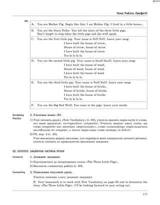 0 - R A N O K
Тема: Робота. Професії
HO:
A. You are Mother Pig. Begin like this: I am Mother Pig. I lived in a little house.
B. You are the Story-Teller. You tell the story of the three little pigs.
Don’t forget to stop when the little pigs and the w olf speak.
с. You are the first little pig. Your name is N iff-N iff. Learn your song:
I have built the house of straw,
House of straw, house of straw.
I have built the house of straw
Tra-la-la-la-la.
D. You are the second little pig. Your name is Snuff-Snuff. Learn your song:
I have built the house of wood,
House of wood, house of wood.
I have built the house of wood
Tra-la-la-la-la.
E. You are the third little pig. Your name is N aff-N aff. Learn your song:
I have built the house of bricks,
House of bricks, house of bricks.
I have built the house of bricks
Tra-la-la-la-la.
F. You are the Big Bad W olf. You come to the pigs. Learn your words.
Vocabulary 3. Уведення нових ЛО.
Practice 1) Учні читають розділ «N ew Vocabulary» (c. 60), учитель просить перекласти ті слова,
які вони зрозуміли: correspondent, compositor. Учитель звертає увагу учнів, що
слово compositor має значення «верстальник», слово «композитор» перекладається
англійською як com poser, а також перекладає слова message, to deliver.
2) РЗ, впр. 4 (с. 43).
Учні виконують вправу письмово, для перевірки вони ланцюжком читають речення,
учитель стежить за правильністю виконання завдання.
III. заклю чна частина уроку
Homework 1. Домашнє завдання.
1) Підготуватися до інсценування казки «The Three Little P igs».
2) виконати словникову роботу (с. 60).
Summarizing 2. Підведення підсумків уроку.
Учитель пояснює класу домашнє завдання.
T : Your homework is to work with New Vocabulary on page 60 and to dramatize the
story «The Three Little P igs». I ’ ll be looking forward to your acting out.
117
 
