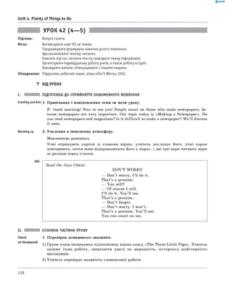 0 - R A N O K
Unit 4. Plenty of Things to Do
УРОК 42 (4— 5)
Підтема: Випуск газети.
Мета: Активізувати нові ЛО за темою.
Продовжувати формувати навички усного мовлення.
Удосконалювати техніку читання.
Навчати під час читання тексту знаходити певну інформацію.
Організувати індивідуальну роботу учнів, а також роботу в групі.
Виховувати вміння співпрацювати з іншими людьми.
Обладнання: Підручник, робочий зошит, вірш «Don't Worry» (HO).
▼ ХІД УРОКУ
I. ПІДГОТОВКА ДО СПРИЙНЯТТЯ ІНШОМОВНОГО МОВЛЕННЯ
Greeting andAim 1. Привітання і повідомлення теми та мети уроку.
T: Good morning! Nice to see you! People count on those who make newspapers, be­
cause newspapers are very important. Our topic today is «M aking a Newspaper». Do
you read newspapers and magazines? Is it difficu lt to make a newspaper? W e ’ll discuss
it soon.
Warming up 2. Уведення в іншомовну атмосферу.
Мовленнєва розминка.
Учні отримують картки зі словами вірша, учитель декламує його, учні хором
повторюють, потім вони відпрацьовують його у парах, і дві-три пари читають вірш
за ролями перед класом.
Read the Jazz Chant.
D ON’T W O R R Y
— Don’t worry, I ’ll do it.
That’s a promise.
— You will?
— Of course I will.
I ’ll do it. You ’ll see.
That’s a promise.
— Don’t forget.
— Don’t worry. I won’t.
That’s a promise. You ’ll see.
You can count on me.
ОСНОВНА ЧАСТИНА УРОКУ
Check 1. Перевірка домашнього завдання.
on H° mew°rk 1) ррупи учнів інсценують підготовлену вдома казку «The Three Little P igs». Учитель
оцінює їхню роботу, звертаючи увагу на виразність, акторську майстерність
виконавців.
2) Учитель перевіряє наявність словникової роботи.
118
 