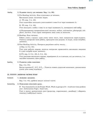 Reading 2. Подання тексту для читання. Впр. 1 (с. 60).
1) Pre-Reading A ctivity. Етап підготовки до читання.
виконання усних лексичних вправ.
а) РЗ, впр. 1 (с. 43).
Учні самостійно знаходять узагальнюючі слова й по черзі називають їх.
б) РЗ, впр. 1 (с. 44).
Учні знаходять «зайві» слова та по черзі називають їх, мотивуючи свій вибір.
в) відпрацювання інтернаціональної лексики: million, inform ation, photograph, tele­
phone, machine. Учні хором повторюють нові слова за вчителем.
2) Reading. Етап читання.
Робота учнів у групах: один учень читає текст, інш і ланцюжком перекладають.
Учитель контролює їхню роботу, проходячи між рядами, та надає, якщо потрібно,
допомогу.
3) Post-Reading A ctivity. Контроль розуміння змісту тексту.
а) Впр. 2, 3 (с. 61).
Учні усно роблять вправи, вчитель контролює правильність виконання завдання
й у разі потреби надає допомогу.
б) РЗ, впр. 2, 3 (с. 43), 2, 3 (с. 44).
Учні письмово виконують вправи, перевіряють їх за ключами, які дає вчитель, і са­
мостійно оцінюють свою роботу.
Speaking 3. Розвиток умінь мовлення.
Впр. 4 (с. 61).
Бесіда в режимі P 1 P 2 P 3.... Учитель ставить додаткові запитання, допомагаючи
учням дати повну відповідь.
III. заклю чна частина уроку
Homework 1. Домашнє завдання.
Впр. 5 (с. 61), зробити випуск власної газети.
Summarizing 2. Підведення підсумків уроку.
T: Your homework is to do Project W ork. W ork in groups of 3— 4 and next time produca
your «Inform ation Page». Good luck.
Учні в групах розподіляють ролі (редактор, кореспондент, дизайнер) і обирають
тематику майбутньої газети.
0 R A N O K
Тема: Робота. Професії
119
 