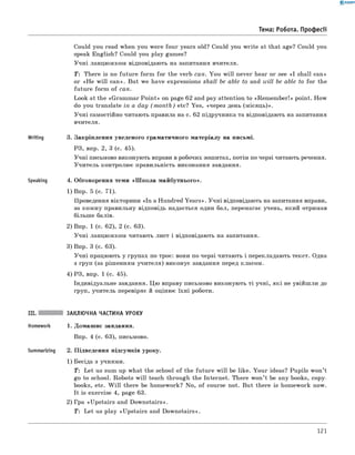 0 - R A N O K
Could you read when you were four years old? Could you w rite at that age? Could you
speak English? Could you play games?
Учні ланцюжком відповідають на запитання вчителя.
T : There is no future form for the verb can. You w ill never hear or see «I shall can»
or «H e w ill can». But we have expressions shall be able to and will be able to for the
future form of can.
Look at the «Grammar Poin t» on page 62 and pay attention to «Rem em ber!» point. How
do you translate in a day (m o n th ) etc? Yes, «через день (місяць)».
Учні самостійно читають правила на с. 62 підручника та відповідають на запитання
вчителя.
Writing 3. Закріплення уведеного граматичного матеріалу на письмі.
РЗ, впр. 2, 3 (с. 45).
Учні письмово виконують вправи в робочих зошитах, потім по черзі читають речення.
Учитель контролює правильність виконання завдання.
Speaking 4. Обговорення теми «Ш кола майбутнього».
1) Впр. 5 (с. 71).
Проведення вікторини «In a Hundred Years». Учні відповідають на запитання вправи,
за кожну правильну відповідь надається один бал, перемагає учень, який отримав
більше балів.
2) Впр. 1 (с. 62), 2 (с. 63).
Учні ланцюжком читають лист і відповідають на запитання.
3) Впр. 3 (с. 63).
Учні працюють у групах по троє: вони по черзі читають і перекладають текст. одна
з груп (за рішенням учителя) виконує завдання перед класом.
4) РЗ, впр. 1 (с. 45).
Індивідуальне завдання. Цю вправу письмово виконують ті учні, які не увійш ли до
груп, учитель перевіряє й оцінює їхні роботи.
Тема: Робота. Професії
Summarizing
заклю чна частина УРОКУ
1. Домашнє завдання.
Впр. 4 (с. 63), письмово.
2. Підведення підсумків уроку.
1) Бесіда з учнями.
T : Let us sum up what the school of the future w ill be like. Your ideas? Pupils won’t
go to school. Robots w ill teach through the Internet. There won’t be any books, copy­
books, etc. W ill there be homework? No, of course not. But there is homework now.
It is exercise 4, page 63.
2) Гра «Upstairs and Downstairs».
T : Let us play «Upstairs and Downstairs».
121
 