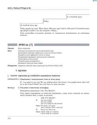 0 - R A N O K
Unit 4. Plenty of Things to Do
In a hundred years
Today
A hundred years ago
Today people can read. W hat about 100 years ago? And in 100 years? A hundred years
ago people couldn’t use the computer. T o d a y.
Учні самостійно складають речення та ланцюжком відповідають на запитання
вчителя.
УРОК 44 (7)
Підтема: Віра в пророцтва.
Мета: Повторити йузагальнити лексичний матеріал теми.
Активізувати структури майбутнього часу в грі «Fortune Teller».
Тренувати учнів в аудіюванні тексту за темою.
Продовжувати формувати навички усного мовлення.
Практикувати учнів у письмі.
Розвивати уяву, винахідливість.
Виховувати повагу до інших людей.
Обладнання: Підручник, робочий зошит, картки для гри «Fortune Teller» (HO).
▼ ХІД УРОКУ
I. ПІДГОТОВКА ДО СПРИЙНЯТТЯ ІНШОМОВНОГО МОВЛЕННЯ
Greeting andAim 1. Привітання і повідомлення теми та мети уроку.
T : I am glad to see you! W e are talking about the future. Can people know what w ill
be in the future? How? You w ill learn in some minutes.
Warming up 2. Уведення в іншомовну атмосферу.
Повторення римування «A re You Ready?»
Учні хором повторюють за вчителем римування, слова якого записані на дошці,
потім читають його у парах за ролями.
ARE YOU READY?
T : Are you ready?
Are you ready?
Are you ready for the lesson?
Class: Not quite, not quite
Just a minute, don’t rush me!
T : Hurry up, hurry up.
Class: I’ll be ready in a minute,
I’ll be ready in a minute.
122
 