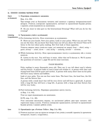 0 - R A N O K
Тема: Робота. Професії
II. основна частина уроку
Перевірка домашнього завдання.
Впр. 4 (с. 63).
Три-чотири учні за бажанням читають свої записки з приводу інтернаціональної
вечірки. Учитель контролює правильність логічної та граматичної будови речень
і просить учнів відповісти на запитання.
T : Do you want to take part in the International Evening? W hat w ill you do for the
evening?
Тренування учнів в аудіюванні.
Pre-Listening A ctivity. Етап підготовки до аудіювання.
T: Show me your hands. Now your palms. Look at your palms. W hat can you see? You
can see the lines. Do you know that those lines can tell you about the future? Now w e’ll
listen to the text about palm reading. But first look at these opposites.
Учитель звертає увагу учнів на слова, які записані на дошці: long — short, noisy —
quiet, strong — weak, warm — cool, lucky — unlucky, careful — careless.
2) W hile-Listening A ctivity. Етап прослуховування тексту в аудіозапису або з голосу
вчителя.
T: Listen to the text. You w ill hear it twice. A fter that we’ll discuss it. W e’ ll answer
the questions of exercise 1, page 64 and do some exercises.
PA LM READING
Palm reading is many thousands years old. They say it can tell about man’s talents
and his future. A palmist looks at man’s hand and studies it. A person with clear and
strong hand lines w ill be quiet and careful. A person with many short lines on his palm
will have many talents and hobbies.
Look at your palm. You can see four main lines. The heart line, the head line, the life
line, and the Saturn line.
A person with a weak heart line w ill be very clever and w ill have a good job. A person
with a long life line w ill have a long life. A person with a long and clear Saturn line
will be very lucky.
3) Post-Listening A ctivity. Перевірка розуміння змісту тексту.
а) Впр. 1 (с. 64).
Учні по черзі відповідають на запитання.
б) РЗ, впр. 1 (с. 46).
Учні письмово виконують вправу, по закінченні роботи двоє-троє читають свої
гороскопи перед класом. Учитель контролює правильність логічної та граматичної
будови речень і оцінює роботи учнів.
Game 3. Організація гри «Fortune T eller». Впр. 3 (с. 65).
1) Учитель поділяє клас на групи по чотири-п’ять учнів у кожній і просить їх прочитати
інструкції, подані у підручнику.
Check 1.
on Homework
Listening 2
Comprehension
1)
123
 