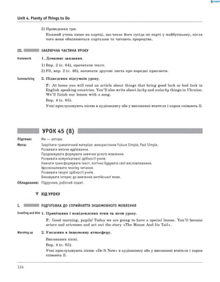 0 - R A N O K
2) Проведення гри.
Кожний учень пише на картці, що чекає його сусіда по парті у майбутньому, після
чого вони обмінюються картками та читають пророцтва.
Unit 4. Plenty of Things to Do
III. ЗАКЛЮЧНА ЧАСТИНА УРОКУ
Homework 1. Домашнє завдання.
1) Впр. 2 (с. 64), прочитати текст.
2) РЗ, впр. 2 (с. 46), написати другові листа про народні прикмети.
Summarizing 2. Підведення підсумків уроку.
T : A t home you w ill read an article about things that bring good luck or bad luck in
English-speaking countries. You’ll also write about lucky and unlucky things in Ukraine.
W e ’ll finish our lesson with a song.
Впр. 4 (с. 65).
Учні прослуховують пісню в аудіозапису або у виконанні вчителя і хором співають її.
УРОК 45 (8)
Підтема: Ми — актори.
Мета: Закріпити граматичний матеріал: використання Future Simple, Past Simple.
Розвивати вміння аудіювання.
Продовжувати формувати навички усного мовлення.
Розвивати комунікативні здібності учнів.
Навчати трансформувати текст, логічно будувати свої висловлювання.
Удосконалювати техніку читання.
Розвивати творчі здібності учнів.
Виховувати інтерес до вивчення англійської мови.
Обладнання: Підручник, робочий зошит.
▼ ХІД УРОКУ
I. ПІДГОТОВКА ДО СПРИЙНЯТТЯ ІНШОМОВНОГО МОВЛЕННЯ
Greeting andAim 1. Привітання і повідомлення теми та мети уроку.
T: Good morning, pupils! Today we are going to have a special lesson. You ’ll become
actors and actresses and act out the story «The Mouse And Its Tail».
Warming up 2. Уведення в іншомовну атмосферу.
Виконання пісні.
Впр. 4 (с. 65).
Учні прослуховують пісню «Do It N ow » в аудіозапису або у виконанні вчителя і хором
співають її.
124
 