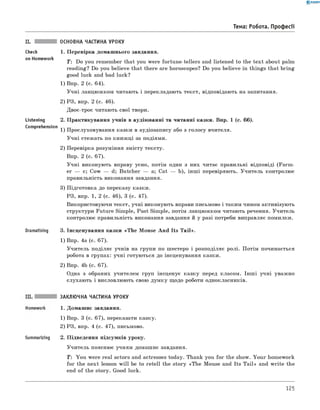 0 - R A N O K
Тема: Робота. Професії
Check
on Homework
основна частина уроку
1. Перевірка домашнього завдання.
T : Do you remember that you were fortune-tellers and listened to the text about palm
reading? Do you believe that there are horoscopes? Do you believe in things that bring
good luck and bad luck?
1) Впр. 2 (с. 64).
Учні ланцюжком читають і перекладають текст, відповідають на запитання.
2) РЗ, впр. 2 (с. 46).
Двоє-троє читають свої твори.
2. Практикування учнів в аудіюванні та читанні казки. Впр. 1 (с. 66).
1) Прослуховування казки в аудіозапису або з голосу вчителя.
Учні стежать по книжці за подіями.
2) Перевірка розуміння змісту тексту.
Впр. 2 (с. 67).
Учні виконують вправу усно, потім один з них читає правильні відповіді (Farm ­
er — c; Cow — d; Butcher — a; Cat — b), інш і перевіряють. Учитель контролює
правильність виконання завдання.
3) Підготовка до переказу казки.
РЗ, впр. 1, 2 (с. 46), 3 (с. 47).
Використовуючи текст, учні виконують вправи письмово і таким чином активізують
структури Future Simple, Past Simple, потім ланцюжком читають речення. Учитель
контролює правильність виконання завдання й у разі потреби виправляє помилки.
Listening
Comprehension
Dramatising 3. Інсценування казки «The Mouse And Its Tail».
1) Впр. 4а (с. 67).
Учитель поділяє учнів на групи по шестеро і розподіляє ролі. Потім починається
робота в групах: учні готуються до інсценування казки.
2) Впр. 4b (с. 67).
Одна з обраних учителем груп інсценує казку перед класом. Інш і учні уважно
слухають і висловлюють свою думку щодо роботи однокласників.
Summarizing
заклю чна частина уроку
1. Домашнє завдання.
1) Впр. 3 (с. 67), переказати казку.
2) РЗ, впр. 4 (с. 47), письмово.
2. Підведення підсумків уроку.
Учитель пояснює учням домашнє завдання.
T : You were real actors and actresses today. Thank you for the show. Your homework
for the next lesson w ill be to retell the story «The Mouse and Its T ail» and w rite the
end of the story. Good luck.
125
 