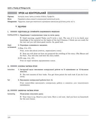 0 - R A N O K
Unit 4. Plenty of Things to Do
УРОК 46 к о н т р о л ь н и й
Підтема: Контроль знань і вмінь за темою «Робота. Професії».
Мета: Перевірити рівень мовної та мовленнєвої компетенції учнів.
Обладнання: Підручник, зошит для тематичного оцінювання навчальних досягнень учнів, тест 4.
▼ Хід УРОКУ
I. підготовка до сприйняття іншомовного мовлення
Greeting andAim 1 . Привітання і повідомлення теми та мети уроку.
T : Good morning, pupils! Today you’ll w rite a test. The aim of it is to check your
knowledge of the material on the topics of the last 9 lessons. I think you are ready for
the test and you w ill show good results. So, good luck.
Check
on Homework
2. Перевірка домашнього завдання.
1) Впр. 3 (с. 67).
Учні, яких викликав учитель, переказують казку.
T : Now you w ill show me how you prepared the retelling of the story «The Mouse and
Its T a il». You w ill also read how the story ended.
2) РЗ, впр. 4 (с. 47).
Учні по черзі читають продовження казки.
II.
Instructions
Test
основна частина УРОКУ
1 . Інструкції щодо виконання контрольної роботи та її оцінювання за 12-бальною
шкалою.
T: The test consists of four tasks. You get three points for each task if you do it cor­
rectly.
2. Виконання контрольної роботи (тест 4).
У ч н і самостійно виконую ть контрольну роботу в зош итах для тематичного
оцінювання.
III. заклю чна частина уроку
Summarizing Підведення підсумків уроку.
T: Your time is up. Hand in your tests. Have a rest now. And you have no homework
for the next lesson.
126
 