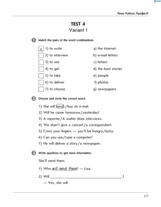 TEST 4
Variant I
Match the pairs of the word combinations.
0 R A N O K
Тема: Робота. Професії
S 1
to write a) the Internet
□ 2 to interview b) e-mail letters
□ 3 to use c) letters
□ 4 to get d) the best stories
□ 5
to take e) people
□ 6
to deliver f) photos
□ 7 to choose g) newspapers
Choose and circle the correct word.
1) She will Send /b u y an e-mail.
2) W ill he come tom orrow/yesterday?
3) A re p o rte r/A waiter does interviews.
4) W e shan't give a con cert/a correspondent.
5) Cross your fingers — you'll be hungry/lucky.
6) Can you u s e /ty p e a computer?
7) He will deliver a s to ry /a newspaper.
Write questions to get more information.
She'll send them.
1) W ho will send th em ? — Liza.
2) W ill______________________________________________ ?
— Yes, she will.
127
 