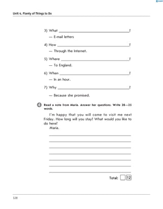 0 - R A N O K
Unit 4. Plenty of Things to Do
3) W hat
— E-mail letters
4) H o w __________________
— Through the Internet.
5) W h e r e ________________
— To England.
6) W h e n ________
— In an hour.
7) W h y ________
— Because she promised.
Read a note from Maria. Answer her questions. W rite 20— 25
words.
I'm happy that you will com e to visit me next
Friday. How long will you stay? W hat would you like to
do here?
Maria.
Total: и  ш
128
 