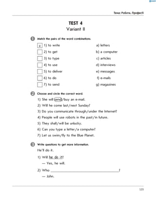 TEST 4
Variant II
Match the pairs of the word combinations.
|~d 1) to write
I | 2) to get
I I 3) to type
□ 4) to use
| | 5) to deliver
| | 6) to do
| | 7) to send
Choose and circle the correct word.
1) She will (send/buy an e-mail.
2) W ill he come last/next Sunday?
3) Do you communicate through/under the Internet?
4) People will use robots in the past/in future.
5) They shall/will be unlucky.
6) Can you type a le tte r/a computer?
7) Let us sw im /fly to the Blue Planet.
Write questions to get more information.
He'll do it.
1) W ill he do it ?
— Yes, he will.
2) W h o _____________________________________________ ?
— John.
0 R A N O K
Тема: Робота. Професії
a) letters
b) a computer
c) articles
d) interviews
e) messages
f) e-mails
g) magazines
129
 
