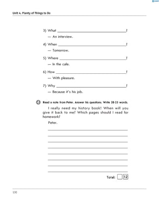 0 - R A N O K
Unit 4. Plenty of Things to Do
3) What
— An interview.
4) When
— Tomorrow.
5)Where
— In the cafe.
6) How
— With pleasure.
7) W h y ___________
— Because it's his job.
Read a note from Peter. Answer his questions. Write 20-25 words.
I really need my history book! W hen will you
give it back to me? Which pages should I read for
homework?
Peter.
Total:
130
 