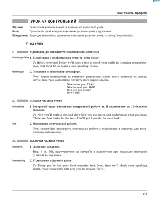 0 - R A N O K
Тема: Робота. Професії
УРОК 47 к о н т р о л ь н и й
Підтема: Семестровий контроль мовної та мовленнєвої компетенції учнів.
Мета: Провести тестовий контроль навчальних досягнень учнів з аудіювання.
Обладнання: Зошит для тематичного оцінювання навчальних досягнень учнів, Listening Comprehension.
▼ х ід у р о к у
і. підготовка до сприйняття іншомовного мовлення
Greeting andAim 1. Привітання і повідомлення теми та мети уроку.
Т: Hello, everyone! Today w e’ll have a test to check your skills in listening comprehen­
sion. But first let us learn a new greeting rhyme.
Warming up 2. Уведення в іншомовну атмосферу.
Учні хором повторюють за вчителем римування, слова якого записані на дошці,
потім двоє-троє самостійно читають його перед класом.
Nice to see you, Vicky!
Nice to meet you, Ralf!
How are you doing?
How’s life?
іі.
Instructions
Test
основна частина уроку
1 . Інструкції щодо виконання контрольної роботи та її оцінювання за 12-бальною
шкалою.
T : Now you’ ll w rite a test and show how you can listen and understand what you hear.
There are four tasks in the test. You ’ll get 3 points for each task.
2. Виконання контрольної роботи.
Учні самостійно виконують контрольну роботу з аудіювання в зошитах для тема­
тичного оцінювання.
Summarizing
заклю чна частина уроку
1. Домашнє завдання.
Впр. 3 (с. 70), підготуватися до інтерв’ю з однолітком про подальше навчання
у ш колі за кордоном.
2. Підведення підсумків уроку.
T : Today you’ve had your first semester test. N ext time w e’ll check your speaking
skills. Your homework w ill help you to prepare for it.
131
 