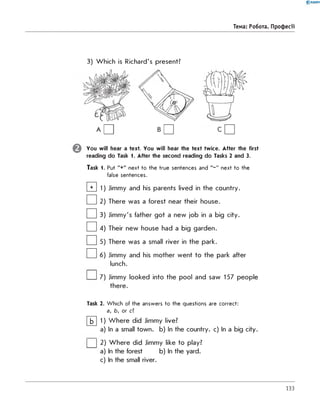 0 -R A N O K
Тема: Робота. Професії
3) Which is Richard's present?
a D B □ C □
You will hear a text. You will hear the text twice. After the first
reading do Task 1. After the second reading do Tasks 2 and 3.
Task 1. Put "+" next to the true sentences and " - " next to the
false sentences.
□ 1
□ 2
□ 3
□
□
□
Jimmy and his parents lived in the country.
There was a forest near their house.
Jimmy's father got a new job in a big city.
Their new house had a big garden.
There was a small river in the park.
Jimmy and his mother went to the park after
lunch.
I I 7) Jimmy looked into the pool and saw 157 people
there.
Task 2. W hich of the answers to the questions are correct:
a, b, or c?
b 1) Where did Jimmy live?
a) In a small town. b) In the country. c) In a big city.
| | 2) Where did Jimmy like to play?
a) In the forest b) In the yard.
c) In the small river.
133
 