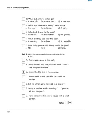 0 R A N O K
Unit 4. Plenty of Things to Do
] 3) W hat did Jimmy's father get?
a) A new job. b) A new shop. c) A new car.
| | 4) W hat was there near Jimmy's new house?
a) A river. b) A forest. c) A park.
| | 5) W ho took Jimmy to the park?
a) His father. b) His mother. c) His granny.
| | 6) W hat did they see near the pool?
a) A warning b) A boat. c) A crocodile.
| | 7) How many people did Jimmy see in the pool?
a) 157 b) 7 c) None.
Task 3. W rite the sentences in the co rrect order to get
a story.
| | A . There was a pool in the park.
| | B. Jimmy looked into the pool and said, "I can't
see any people there".
| 1 | C. Jimmy liked to live in the country.
| | D. Jimmy went to the beautiful park with his
mother.
| | E. But his father got a new job in a big city.
| | F. Jimmy's mother read a warning: "157 people
fell into the pool".
| | G . Now Jimmy lived in a new house with a small
garden.
Total: | |[ Ї2]
134
 
