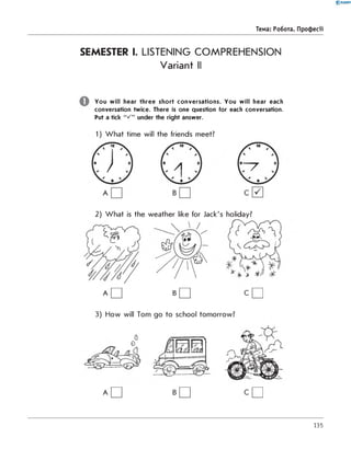 0 -R A N O K
Тема: Робота. Професії
SEMESTER I. LISTENING COMPREHENSION
Variant II
You will hear three short conversations. You will hear each
conversation twice. There is one question for each conversation.
Put a tick under the right answer.
1) W hat time will the friends meet?
2) W hat is the weather like for Jack's holiday?
A □ B □ C □
3) How will Tom go to school tomorrow?
A □ B □ C □
135
 