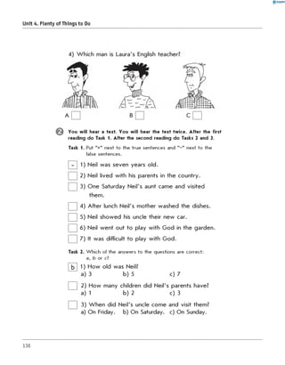 0 -R A N O K
Unit 4. Plenty of Things to Do
© You will hear a text. You will hear the text twice. After the first
reading do Task 1. After the second reading do Tasks 2 and 3.
Task 1. Put "+" next to the true sentences and " -" next to the
false sentences.
1) Neil was seven years old.
2) Neil lived with his parents in the country.
3) One Saturday Neil's aunt came and visited
them.
4) After lunch Neil's mother washed the dishes.
5) Neil showed his uncle their new car.
6) Neil went out to play with God in the garden.
7) It was difficult to play with God.
Task 2. W hich of the answers to the questions are correct:
a, b or c?
b 1) How old was Neil?
a) 3 b) 5 c) 7
2) How many children did Neil's parents have?
a) 1 b) 2 c) 3
3) W hen did Neil's uncle come and visit them?
a) On Friday. b) On Saturday. c) On Sunday.
136
 