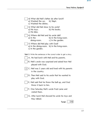 0 -R A N O K
Тема: Робота. Професії
□ 4
□ 5
a
c
□ «
□ 7
W hat did Neil's father do after lunch?
W ashed the car. b) Slept.
W ashed the dishes.
W hat did Neil show to his uncle?
His toys. b) His books.
His bike.
W here did Neil and his uncle talk?
In the b) In the living-room.
dining-room. c) In the garden.
W here did Neil play with God?
In the dining-room. b) In the living-room.
In the garden.
a
c
a
a
c
Task 3. W rite the sentences in the correct order to get a story.
| | A . He had lunch with Neil and his parents.
| | B. Neil's uncle was surprised and asked how Neil
played with God.
| 1 | C. Neil was 5 years old and lived with his parents
in the country.
| | D. Then Neil said to his uncle that he wanted to
play with God.
| | E. Neil said that he threw the ball up, and God
threw it back to him.
| | F. One Saturday Neil's uncle Fred came and
visited them.
| | G . After lunch Neil showed his uncle his toys and
they talked.
Total: [ Ifl^ j
137
 