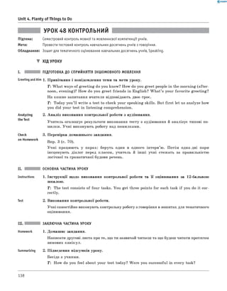 0 - R A N O K
Unit 4. Plenty of Things to Do
УРОК 48 КОНТРОЛЬНИЙ
Підтема: Семестровий контроль мовної та мовленнєвої компетенції учнів.
Мета: Провести тестовий контроль навчальних досягнень учнів з говоріння.
Обладнання: Зошит для тематичного оцінювання навчальних досягнень учнів, Speaking.
▼ Хід УРОКУ
І. ПІДГОТОВКА ДО СПРИЙНЯТТЯ ІНШОМОВНОГО МОВЛЕННЯ
Greeting andAim 1 . Привітання і повідомлення теми та мети уроку.
Т: W hat ways of greeting do you know? How do you greet people in the morning (after­
noon, evening)? How do you greet friends in English? W h at’s your favorite greeting?
На кожне запитання вчителя відповідають двоє-троє.
T: Today you’ll write a test to check your speaking skills. But first let us analyze how
you did your test in listening comprehension.
2. А наліз виконання контрольної роботи з аудіювання.Analyzing
the Test
Check
on Homework
Учитель оголошує результати виконання тесту з аудіювання й аналізує типові по­
милки. Учні виконують роботу над помилками.
3. Перевірка домашнього завдання.
Впр. 3 (с. 70).
У чні працюють у парах: беруть один в одного інтерв’ю. Потім одна-дві пари
інсценують діалог перед класом, учитель й інш і учні стежать за правильністю
логічної та граматичної будови речень.
II.
Instructions
Test
ОСНОВНА ЧАСТИНА УРОКУ
1 . Інструкції щодо виконання контрольної роботи та її оцінювання за 12-бальною
шкалою.
T: The test consists of four tasks. You get three points for each task if you do it cor­
rectly.
2. Виконання контрольної роботи.
Учні самостійно виконують контрольну роботу з говоріння в зошитах для тематичного
оцінювання.
Summarizing
ЗАКЛЮЧНА ЧАСТИНА УРОКУ
1. Домашнє завдання.
Написати другові листа про те, що ти зазвичай читаєш та що будеш читати протягом
зимових канікул.
2. Підведення підсумків уроку.
Бесіда з учнями.
T: How do you feel about your test today? W ere you successful in every task?
138
 