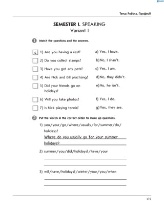0 -R A N O K
Тема: Робота. Професії
SEMESTER I. SPEAKING
Variant I
Match the questions and the answers.
|~C] 1) Are you having a rest? a) Yes, I have.
| | 2) Do you collect stamps? b) No, I shan't.
| | 3) Have you got any pets? c) Yes, I am.
| | 4) Are Nick and Bill practising? d) No, they didn't.
| | 5) Did your friends go on e) No, he isn't.
holidays?
| | 6) W ill you take photos? f) Yes, I do.
| | 7) Is Nick playing tennis? g) Yes, they are.
Put the words in the correct order to make up questions.
1) y o u /y o u r/g o /w h e re /u s u a lly /fo r/s u m m e r/d o /
holidays?
W here do you usually go fo r your summer
holidays?___________________________________
2) su m m er/yo u /d id /h o lid ays? /h ave/yo u r
3) w ill/h a v e /h o lid a y s ? /w in te r/y o u r/y o u /w h e n
139
 