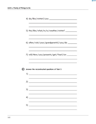 4) d o /lik e /w in te r? /y o u ___________________________
5) th e /lik e /w h a t/in /is /w e a th e r/w in te r? ___________
6) o fte n /visit/yo u r/g ra n d p a re n ts? /yo u /d o ________
7) w ill/N e w /y o u /p re s e n ts /g e t/Y e a r? /o n _________
0 R A N O K
Unit 4. Plenty of Things to Do
Answer the reconstructed questions of Task 2.
1) ________________________________
2) ________________________________
3)
4)
5)
140
 