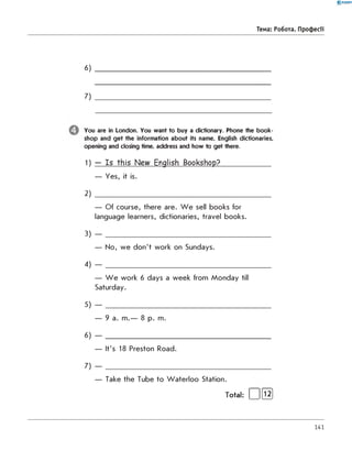 0 - R A N O K
6)
7)
You are in London. You want to buy a dictionary. Phone the book­
shop and get the information about its name, English dictionaries,
opening and closing time, address and how to get there.
1) — Is this New English Bookshop?_____________
— Yes, it is.
2 )
— Of course, there are. W e sell books for
language learners, dictionaries, travel books.
3) — ____________________________________________
— No, we don't work on Sundays.
4) — ____________________________________________
— W e work 6 days a week from Monday till
Saturday.
5) — ____________________________________________
— 9 a. m.— 8 p. m.
6) — ____________________________________________
— It's 18 Preston Road.
7) — ____________________________________________
— Take the Tube to W aterloo Station.
Total: | |[l2]
Тема: Робота. Професії
141
 