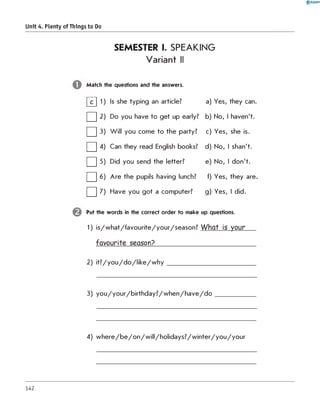 0 R A N O K
Unit 4. Plenty of Things to Do
SEMESTER I. SPEAKING
Variant II
Match the questions and the answers.
0 1) Is she typing an article? a) Yes, they can.
□2 )
Do you have to get up early? b) No, I haven't.
□3)
W ill you come to the party? c) Yes, she is.
□4) Can they read English books? d) No, I shan't.
□5)
Did you send the letter? e) No, I don't.
□6 ) Are the pupils having lunch? f) Yes, they are
□7) Have you got a computer? g) Yes, I did.
Put the words in the correct order to make up questions.
1) is/w hat/favourite/your/season? W hat is your
favourite season?__________________________
2) it? /y o u /d o /lik e /w h y _________________________
3) y o u /y o u r/b irth d a y ? /w h e n /h a v e /d o
4) w h e re /b e /o n /w ill/h o lid a y s ? /w in te r/y o u /y o u r
142
 