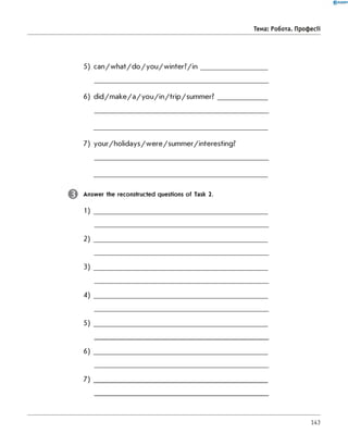 5) c a n /w h a t/d o /y o u /w in te r? /in ____________________
6) d id /m a k e /a /y o u /in /trip /s u m m e r? _______________
7) your/holidays/w ere/sum m er/interesting?
Answer the reconstructed questions of Task 2.
1)
2 ) ___________________________________________________
3 )
4)
5)
6)
7)
0 R A N O K
Тема: Робота. Професії
143
 