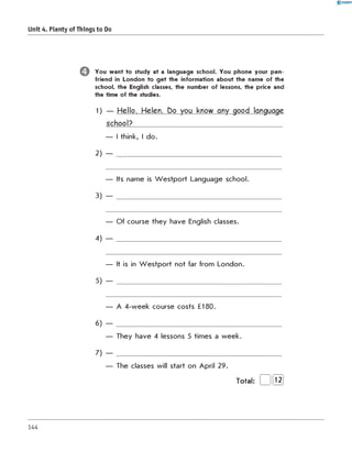 0 -R A N O K
Unit 4. Plenty of Things to Do
O You want to study at a language school. You phone your pen-
friend in London to get the information about the name of the
school, the English classes, the number of lessons, the price and
the time of the studies.
1) — Hello, Helen. Do you know any good language
school?____________________________________________
— I think, I do.
2) — ________________________________________________
— Its name is W estport Language school.
3) — ________________________________________________
— Of course they have English classes.
4) — ________________________________________________
— It is in W estport not far from London.
5) — ________________________________________________
— A 4-week course costs £180.
6) — ________________________________________________
— They have 4 lessons 5 times a week.
7) — ________________________________________________
— The classes will start on April 29.
Total: 12
144
 
