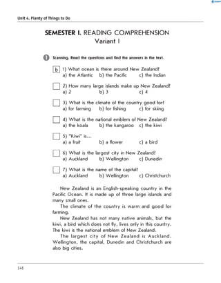 0 -R A N O K
Unit 4. Plenty of Things to Do
SEMESTER I. READING COMPREHENSION
Variant I
Scanning. Read the questions and find the answers in the text.
b W hat ocean is there around New Zealand?
the Atlantic b) the Pacific c) the Indian
b) 3
□2 How many l
a) 2
□3) W hat is the
a) for farming
□4) W hat is the
a) the koala
□5 "Kiwi" is...
a) a fruit
□6 W hat is the
a) Auckland
□7 W hat is the
a) Auckland
c) 4
limate of the country good for?
b) for fishing c) for skiing
ational emblem of New Zealand?
b) the kangaroo c) the kiwi
b) a flower c) a bird
rgest city in New Zealand?
b) Wellington c) Dunedin
ame of the capital?
b) Wellington c) Christchurch
1
a
New Zealand is an English-speaking country in the
Pacific Ocean. It is made up of three large islands and
many small ones.
The climate of the country is warm and good for
farming.
New Zealand has not many native animals, but the
kiwi, a bird which does not fly, lives only in this country.
The kiwi is the national emblem of New Zealand.
The larg est city of N ew Z ealan d is A u ckland.
W ellington, the capital, Dunedin and Christchurch are
also big cities.
146
 