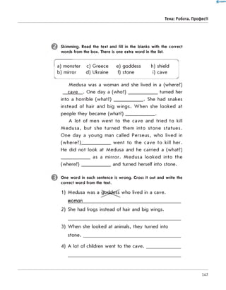 0 -R A N O K
Тема: Робота. Професії
Skimming. Read the text and fill in the blanks with the correct
words from the box. There is one extra word in the list.
a) monster c) G reece e) goddess h) shield
b) mirror d) Ukraine f) stone i) cave
Medusa was a woman and she lived in a (where?)
cave . One day a (w ho ?)_____________ turned her
into a horrible (what?) _____________ . She had snakes
instead of hair and big wings. W h en she looked at
people they became (w hat?)_____________ .
A lot of men w ent to the cave and tried to kill
M ed u sa , but she turned them into stone statues.
O ne day a young man called Perseus, who lived in
(w here?)_____________ w ent to the cave to kill her.
He did not look at M edusa and he carried a (what?)
_____________ as a m irror. M edusa looked into the
(w here?)_____________ and turned herself into stone.
One w ord in each sentence is wrong. Cross it out and write the
correct word from the text.
1) Medusa was a goddess who lived in a cave.
woman_________________________________________
2) She had frogs instead of hair and big wings.
3) W hen she looked at animals, they turned into
s to n e ._______________________________________
4) A lot of children went to the c a v e .__________
147
 