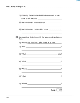 0 - R A N O K
Unit 4. Plenty of Things to Do
5) One day Perseus who lived in Rome went to the
cave to kill M e d u s a .____________________________
6) Medusa turned into the m irro r._________________
7) Medusa turned Perseus into stone.
Ask questions. Begin them with the given w ords and answer
them.
1) W here did she live? She lived in a cave._______
2) W h o _____________________________________________ ?
3) W h a t________________________________________ into?
4) W h a t____________________________________________ ?
5) W h e re ___________________________________________ ?
6) W h a t____________________________________________ ?
7) W h e re ___________________________________________ ?
Total: | 1[l2j
148
 