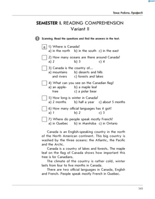 0 R A N O K
Тема: робота. Професії
SEMESTER I. READING COMPREHENSION
Variant II
Scanning. Read the questions and find the answers in the text.
|~a~l 1) W here is Canada?
a) in the north b) in the south c) in the east
| | 2) How many oceans are there around Canada?
a) 2 b) 3 c) 4
| | 3) Canada is the country of...
a) mountains b) deserts and hills
and rivers c) forests and lakes
| | 4) W hat can you see on the Canadian flag?
a) an apple- b) a maple leaf
tree c) a polar bear
| | 5) How long is winter in Canada?
a) 2 months b) half a year c) about 5 months
| | 6) How many official languages has it got?
a) 1 b) 2 c) 3
| | 7) W here do people speak mostly French?
a) in Quebec b) in Manitoba c) in Ontario
Canada is an English-speaking country in the north
of the North American continent. This big country is
washed by the three oceans: the Atlantic, the Pacific
and the Arctic.
Canada is a country of lakes and forests. The maple
leaf on the flag of Canada shows how important this
tree is for Canadians.
The climate of the country is rather cold, w inter
lasts from four to five months in Canada.
There are tw o official languages in Canada, English
and French. People speak mostly French in Quebec.
149
 