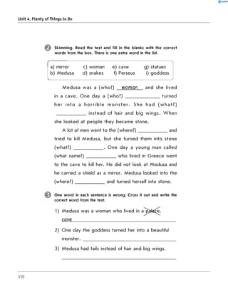 0 - R A N O K
Unit 4. Plenty of Things to Do
Skimming. Read the text and fill in the blanks with the correct
words from the box. There is one extra word in the list.
(
a) mirror c) woman e) cave
4
g) statues
b) Medusa d) snakes f) Perseus i) goddess
J
M edusa was a (who?) woman and she lived
in a cave. O ne day a (who?) _______________ turned
her in to a h o rrib le m o n s te r. She had (w h a t? )
_____________ instead of hair and big wings. W hen
she looked at people they became stone.
A lot of men went to the (w here?)_____________ and
tried to kill M edusa, but she turned them into stone
(what?) _____________ . O ne day a young man called
(what nam e?)_____________ who lived in G reece went
to the cave to kill her. He did not look at Medusa and
he carried a shield as a mirror. Medusa looked into the
(w here?)_____________ and turned herself into stone.
One w ord in each sentence is wrong. Cross it out and write the
correct word from the text.
1) Medusa was a woman who lived in a^pa^cS;
cave___________________________________________
2) One day the goddess turned her into a beautiful
m onster.__________________________________________
3) Medusa had tails instead of hair and big wings.
150
 