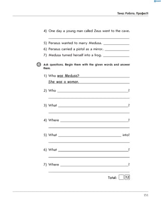 0 R A N O K
Тема: робота. Професії
4) One day a young man called Zeus went to the cave.
5) Perseus wanted to marry M e d u s a .________________
6) Perseus carried a pistol as a m irror._______________
7) Medusa turned herself into a fro g .________________
Ask questions. Begin them with the given w ords and answer
them.
1) W ho was Medusa?_____________________________
She was a woman._____________________________
2) W h o _____________________________________________ ?
3) W h a t_____________________________________________?
4) W h e r e ___________________________________________ ?
5) W h a t ________________________________________ into?
6) W h a t_____________________________________________?
7) W h e r e ___________________________________________ ?
Total: | |[ Ї2]
151
 