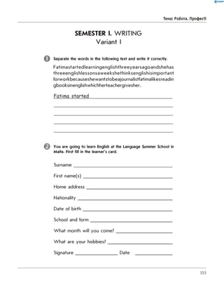 SEMESTER I. WRITING
Variant I
Separate the words in the following text and write it correctly.
Fatim astartedlearningenglishthreeyearsagoandshehas
threeenglishlessonsaweekshethinksenglishisim portant
forworkbecauseshewantstobeajournalistfatimalikesreadin
gbooksinenglishwhichherteachergivesher.
Fatima started___________________________________
0 R A N O K
Тема: Робота. Професії
You are going to learn English at the Language Summer School in
Malta. First fill in the learner's card.
Surnam e_____________________________________________
First nam e(s)_________________________________________
Home address_______________________________________
Nationality___________________________________________
Date of b irth _________________________________________
School and fo rm ______________________________________
W hat month will you com e?__________________________
W hat are your hobbies?______________________________
Signature___________________ Date __________________
153
 