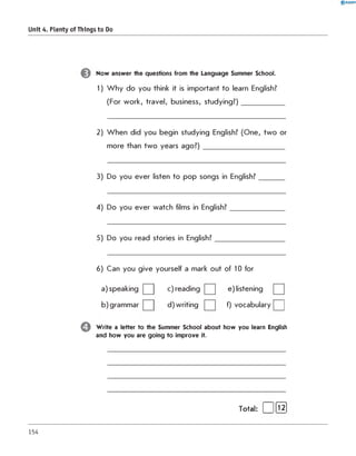 0 R A N O K
Unit 4. Plenty of Things to Do
Now answer the questions from the Language Summer School.
1) W h y do you think it is important to learn English?
(For work, travel, business, studying?)____________
2) W hen did you begin studying English? (One, tw o or
more than tw o years ag o ? )________________________
3) Do you ever listen to pop songs in English?_______
4) Do you ever watch films in English?________________
5) Do you read stories in English?____________________
6) Can you give yourself a mark out of 10 for
a) speaking c) reading e) listening
b) grammar d) writing f) vocabulary | |
Write a letter to the Summer School about how you learn English
and how you are going to improve it.
Total: [ |[l2]
154
 