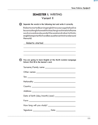 0 R A N O K
Тема: робота. Професії
SEMESTER I. WRITING
Variant II
Separate the words in the following text and write it correctly.
R obertostartedlearningenglishtw oyearsagohehasfive
lessonsofenglishaweekhisteachergiveshim alotofhom e
w o rk o n w e d n e s d a y a n d a tth e w e e k e n d ro b e rto th in k s
englishisimportantfortravelbecausehewantstotravelaround
theworld.
Roberto started_______________________________
You are goin g to learn English at the North London Language
School. First fill in the learner's card.
Surname/Family n am e________________________________
Other nam es_________________________________________
S e x __________________________________________________
Nationality___________________________________________
C o untry______________________________________________
A d dress_____________________________________________
Date of birth (d a y /m o n th /y e a r)_____________________
F o rm _________________________________________________
How long will you study?_____________________________
Signature__________________D a te _____________________
155
 