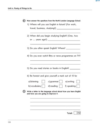 0 R A N O K
Unit 4. Plenty of Things to Do
Now answer the questions from the North London Language School.
1) W here will you use English in future? (For work,
travel, business, studying?)________________________
2) W hen did you begin studying English? (One, two
or ... years ago ?)_________________________________
3) Do you often speak English? W h ere? ______________
4) Do you ever watch films or news programmes on TV?
5) Do you read stories or books in English?__________
6) Be honest and give yourself a mark out of 10 for
a) listening c) grammar e) writing
b) vocabulary d) reading f) speaking | |
Write a letter to the language school about how you learn English
and how you are going to improve it.
156
 