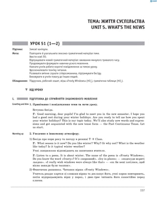 0 - R A N O K
ТЕМА: ЖИТТЯ СУСПІЛЬСТВА
UNIT 5. WHAT'S THE NEWS
УРОК 51 (1— 2)
Підтема: Зимові канікули.
Мета: Повторити йузагальнити лексико-граматичний матеріал теми.
Увести нові ЛО.
Відпрацювати новий граматичний матеріал: вживання минулого тривалого часу.
Продовжувати формувати навички усного мовлення.
Навчати учнів робити короткі повідомлення за темою уроку.
Удосконалювати техніку читання.
Розвивати вміння слухати співрозмовника, підтримувати бесіду.
Виховувати вучнів повагу до інших людей.
Обладнання: Підручник, робочий зошит, вірш «Frosty Windows» (HOJ, граматична таблиця (HO2).
▼ ХІД УРОКУ
I. ПІДГОТОВКА ДО СПРИЙНЯТТЯ ІНШОМОВНОГО МОВЛЕННЯ
Greeting andAim 1. Привітання і повідомлення теми та мети уроку.
Вступна бесіда.
T: Good morning, dear pupils! I ’m glad to meet you in the new semester. I hope you
had a good rest during your winter holidays. A re you ready to tell me how you spent
your winter holidays? This is our topic today. W e ’ll also study new words and expres­
sions and get acquainted with the new tense form — the Past Continuous Tense. Let
us start.
Warming up 2. Уведення в іншомовну атмосферу.
1) Бесіда про пори року та погоду в режимі T ^ Class.
T: W hat season is it now? Do you like winter? W hy? Or why not? W hat is the weather
like today? Is it typical winter weather?
Учні ланцюжком відповідають на запитання вчителя.
Т: Listen to a poem. It is about winter. The name of the poem is «Frosty W indows».
Do you know the word «fro sty»? I t ’s «морозний». «Icy in places» — «подекуди вкриті
льодом». «I really wish windows were always like that» — «як би мені хотілося, щоб
вікна завжди були такими».
2) Фонетична розминка. Читання вірша «Frosty W indows».
Учитель роздає картки зі словами вірша та декламує його, учні хором повторюють,
потім відпрацьовують вірш у парах, і двоє-троє читають його самостійно перед
класом.
157
 