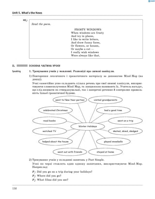 0 - R A N O K
Unit 5. What's the News
Read the poem.
FROSTY W IN D O W S
When windows are frosty
And icy in places,
I like to write letters,
And draw funny faces,
Or flowers, or houses,
Or maybe a cat —
I really wish windows
W ere always like that.
II. ОСНОВНА ЧАСТИНА УРОКУ
Speaking 1. Тренування учнів у мовленні. Розповіді про зимові канікули.
1) Повторення лексичного і граматичного матеріалу за допомогою Mind-Map (на
дошці).
Учні самостійно усно складають кілька речень про свої зимові канікули, викорис­
товуючи словосполучення Mind-Map, та ланцюжком називають їх. Учитель нагадує,
що слід вживати як стверджувальні, так і заперечні речення й контролює правиль­
ність їхньої граматичної будови.
2) Тренування учнів у складанні запитань у Past Simple.
У ч н і по черзі ставлять один одному запитання, використовуючи Mind-Map.
Наприклад:
Р 1: Did you go on a trip during your holidays?
Р 2: W here did you go?
Р 3: W hat film s did you see?
158
 