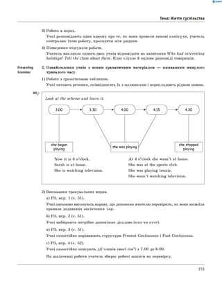 Presenting
Grammar
H02:
0 -R A N O K
Тема: Життя суспільства
3) Робота в парах.
Учні розповідають один одному про те, як вони провели зимові канікули, учитель
контролює їхню роботу, проходячи між рядами.
4) Підведення підсумків роботи.
Учитель викликає одного-двох учнів відповідати на запитання W ho had interesting
holidays? Tell the class about them. Клас слухає й оцінює розповіді товаришів.
2. Ознайомлення учнів з новим граматичним матеріалом — вживанням минулого
тривалого часу.
1) Робота з граматичною таблицею.
Учні читають речення, співвідносять їх з малюнками і перекладають рідною мовою.
Look at the scheme and learn it.
3.00
she began
playing
4.00
she was playing
4.30
she stopped
playing
Now it is 6 o’clock.
Sarah is at home.
She is watching television.
A t 4 o’clock she wasn’t at home.
She was at the sports club.
She was playing tennis.
She wasn’t watching television.
2) Виконання тренувальних вправ.
а) РЗ, впр. 1 (с. 51).
Учні письмово виконують вправу, що допоможе вчителю перевірити, як вони засвоїли
правила додавання закінчення -in g .
б) РЗ, впр. 2 (с. 51).
Учні вибирають потрібне допоміжне дієслово (w as чи were).
в) РЗ, впр. 3 (с. 51).
Учні самостійно порівнюють структури Present Continuous і Past Continuous.
г) РЗ, впр. 4 (с. 52).
Учні самостійно описують дії членів своєї сім’ї з 7.00 до 8.00.
По закінченні роботи учитель збирає робочі зошити на перевірку.
159
 