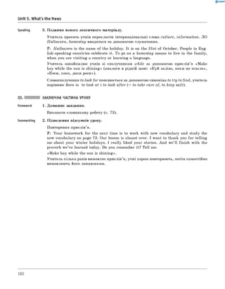 0 -R A N O K
Unit 5. What's the News
Speaking 3. Подання нового лексичного матеріалу.
Учитель просить учнів перекласти інтернаціональні слова culture, inform ation. ЛО
H allow een, homestay вводяться за допомогою тлумачення.
T: H allow een is the name of the holiday. It is on the 31st of October. People in Eng­
lish-speaking countries celebrate it. To go on a homestay means to live in the fam ily,
when you are visitin g a country or learning a language.
Учитель ознайомлює учнів зі сполучником while за допомогою прислів’я «Make
hay while the sun is shining» (аналоги в рідній мові: «К уй залізо, поки не згасло»,
«Коси, косо, доки роси»).
Словосполучення to look for пояснюється за допомогою синоніма to try to find, учитель
порівнює його із to look at і to look after (= to take care of, to keep safe).
III. ЗАКЛЮЧНА ЧАСТИНА УРОКУ
Homework 1. Домашнє завдання.
виконати словникову роботу (с. 73).
Summarizing 2. Підведення підсумків уроку.
Повторення прислів’я.
T: Your homework for the next time is to work with new vocabulary and study the
new vocabulary on page 73. Our lesson is almost over. I want to thank you fo r telling
me about your winter holidays. I really liked your stories. And w e’ll finish with the
proverb w e’ve learned today. Do you remember it? Tell me.
«M ake hay while the sun is shining».
Учитель кілька разів вимовляє прислів’я, учні хором повторюють, потім самостійно
вимовляють його ланцюжком.
160
 