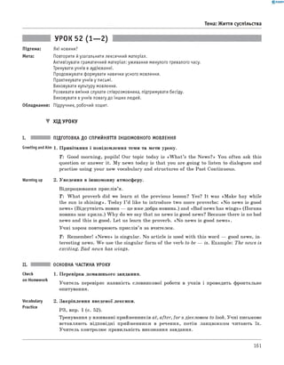 0 - R A N O K
Тема: Життя суспільства
УРОК 52 (1— 2)
Підтема: Які новини?
Мета: Повторити йузагальнити лексичний матеріал.
Активізувати граматичний матеріал: уживання минулого тривалого часу.
Тренувати учнів в аудіюванні.
Продовжувати формувати навички усного мовлення.
Практикувати учнів у письмі.
Виховувати культуру мовлення.
Розвивати вміння слухати співрозмовника, підтримувати бесіду.
Виховувати вучнів повагу до інших людей.
Обладнання: Підручник, робочий зошит.
▼ Хід УРОКУ
I. ПІДГОТОВКА ДО СПРИЙНЯТТЯ ІНШОМОВНОГО МОВЛЕННЯ
Greeting andAim 1 . Привітання і повідомлення теми та мети уроку.
T: Good morning, pupils! Our topic today is «W h a t’s the News?» You often ask this
question or answer it. M y news today is that you are going to listen to dialogues and
practise using your new vocabulary and structures of the Past Continuous.
Warming up 2. Уведення в іншомовну атмосферу.
Відпрацювання прислів’я.
T : W hat proverb did we learn at the previous lesson? Yes? It was «M ake hay while
the sun is shining». Today I ’d like to introduce two more proverbs: «N o news is good
news» (Відсутність новин — це вже добра новина.) and «Bad news has wings» (Погана
новина має крила.) W h y do we say that no news is good news? Because there is no bad
news and this is good. Let us learn the proverb. «N o news is good news».
Учні хором повторюють прислів’я за вчителем.
T : Remember! «N ew s» is singular. No article is used with this word — good news, in­
teresting news. W e use the singular form of the verb to be — is. Example: The news is
exciting. B ad news has wings.
Check
on Homework
Vocabulary
Practice
ОСНОВНА ЧАСТИНА УРОКУ
1. Перевірка домашнього завдання.
Учитель перевіряє наявність словникової роботи в учнів і проводить фронтальне
опитування.
2. Закріплення введеної лексики.
РЗ, впр. 1 (с. 52).
Тренування у вживанні прийменників at, after, for з дієсловом to look. Учні письмово
вставляють відповідні прийменники в речення, потім ланцюжком читають їх.
Учитель контролює правильність виконання завдання.
161
 