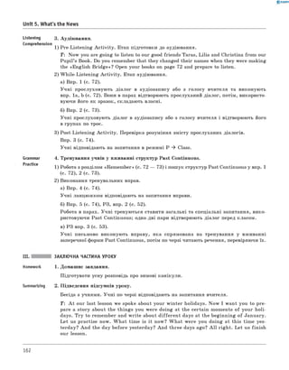 0 -R A N O K
Unit 5. What's the News
Listening 3. Аудіювання.
Comprehension
1) Pre-Listening A ctivity. Етап підготовки до аудіювання.
T: Now you are going to listen to our good friends Taras, Lilia and Christina from our
Pupil’s Book. Do you remember that they changed their names when they were making
the «English B ridge»? Open your books on page 72 and prepare to listen.
2) W hile-Listening A ctivity. Етап аудіювання.
а) Впр. 1 (с. 72).
Учні прослуховують діалог в аудіозапису або з голосу вчителя та виконують
впр. 1а, b (с. 72). Вони в парах відтворюють прослуханий діалог, потім, використо­
вуючи його як зразок, складають власні.
б) Впр. 2 (с. 73).
Учні прослуховують діалог в аудіозапису або з голосу вчителя і відтворюють його
в групах по троє.
3) Post-Listening A ctivity. Перевірка розуміння змісту прослуханих діалогів.
Впр. 3 (с. 74).
Учні відповідають на запитання в режимі P ^ Class.
Grammar 4. Тренування учнів у вживанні структур Past Continuous.
1) Робота з розділом «Rem em ber» (с. 72 — 73) і пошук структур Past Continuous у впр. 1
(с. 72), 2 (с. 73).
2) Виконання тренувальних вправ.
а) Впр. 4 (с. 74).
Учні ланцюжком відповідають на запитання вправи.
б) Впр. 5 (с. 74), РЗ, впр. 2 (с. 52).
Робота в парах. Учні тренуються ставити загальні та спеціальні запитання, вико­
ристовуючи Past Continuous; одна-дві пари відтворюють діалог перед класом.
в) РЗ впр. 3 (с. 53).
Учні письмово виконують вправу, яка спрямована на тренування у вживанні
заперечної форми Past Continuous, потім по черзі читають речення, перевіряючи їх.
III. ЗАКЛЮЧНА ЧАСТИНА УРОКУ
Homework 1. Домашнє завдання.
Підготувати усну розповідь про зимові канікули.
Summarizing 2. Підведення підсумків уроку.
Бесіда з учнями. Учні по черзі відповідають на запитання вчителя.
T : A t our last lesson we spoke about your w inter holidays. N ow I want you to pre­
pare a story about the things you were doing at the certain moments o f your holi­
days. Try to remember and w rite about d ifferen t days at the beginning o f January.
Let us practise now. W hat tim e is it now? W hat were you doing at this tim e yes­
terday? And the day before yesterday? And three days ago? A ll right. Let us finish
our lesson.
162
 