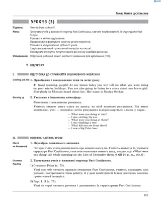 0 - R A N O K
Тема: Життя суспільства
Підтема:
Мета:
УРОК 53 (3)
Чим ми були зайняті?
Тренувати учнів у вживанні структур Past Continuous, навчати порівнювати їх із структурами Past
Simple.
Розвивати вміння аудіювання.
Продовжувати формувати навички усного мовлення.
Розвивати комунікативні здібності учнів.
Закріпити вивчений граматичний матеріал на письмі.
Виховувати співчуття, почуття поваги до вчинку хороброї дівчинки.
Обладнання: Підручник, робочий зошит, картки із завданням для аудіювання (HO).
▼ ХІД УРОКУ
I. ПІДГОТОВКА ДО СПРИЙНЯТТЯ ІНШОМОВНОГО МОВЛЕННЯ
Greeting andAim 1. Привітання і повідомлення теми та мети уроку.
T : Good morning, pupils! A t our lesson today you w ill tell me what you were doing
on your winter holidays. You are also going to listen to a story about one brave girl.
Everybody in Ukraine heard about her. Her name is Nastya Ovchar.
Warming up 2. Уведення в іншомовну атмосферу.
Фонетична і мовленнєва розминка.
Учитель звертає увагу класу на дошку, на якій записане римування. Він читає
запитання, учні — відповіді, потім римування відпрацьовується класом у парах.
— What were you doing at two?
— I was visiting the zoo.
— What were you doing at three?
— I was climbing a tree.
— What did you see from there?
— I saw a big Polar bear.
ОСНОВНА ЧАСТИНА УРОКУ
check
on Homework
Grammar
Practice
1. Перевірка домашнього завдання.
Чотири-п’ять учнів розповідають про зимові канікули. Учитель заохочує їх уживати
структури Past Continuous, ставлячи запитання певного типу, наприклад: «W hat were
you doing the whole morning on the 31st of December (from 9 till 10 p. m., etc.)?»
2. Тренування учнів у вживанні структур Past Continuous.
1) Grammar Point (c. 75).
Учні про себе читають правила утворення Past Continuous, учитель проходить між
рядами, контролюючи їхню роботу, й у разі необхідності більш докладно пояснює
граматичний матеріал.
2) Впр. 1, 3 (с. 75).
Учні по черзі читають речення і доповнюють їх структурами Past Continuous.
163
 
