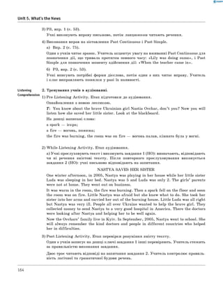 0 -R A N O K
Unit 5. What's the News
3) РЗ, впр. 1 (с. 53).
Учні виконують вправу письмово, потім ланцюжком читають речення.
4) Виконання вправ на зіставлення Past Continuous і Past Simple.
а) Впр. 2 (с. 75).
Один з учнів читає зразок. Учитель акцентує увагу на вживанні Past Continuous для
позначення дії, що тривала протягом певного часу: «L ily was doing sums», і Past
Simple для позначення моменту здійснення дії: «W hen the teacher came in ».
б) РЗ, впр. 2 (с. 53).
Учні вписують потрібні форми дієслова, потім один з них читає вправу. Учитель
і клас виправляють помилки у разі їх наявності.
Listening 2. Тренування учнів в аудіюванні.
Comprehension 1) Pre-Listening A ctivity. Етап підготовки до аудіювання.
Ознайомлення з новою лексикою.
T: You know about the brave Ukrainian girl Nastia Ovchar, don’t you? Now you will
listen how she saved her little sister. Look at the blackboard.
На дошці написані слова:
a spark — іскра;
a fire — вогонь, пожежа;
the fire was burning, the room was on fire — вогонь палав, кімната була у вогні.
2) W hile-Listening A ctivity. Етап аудіювання.
а) Учні прослуховують текст і виконують завдання 1 (НО): визначають, відповідають
чи ні речення змістові тексту. П ісля повторного прослуховування виконується
завдання 2 (HO): учні письмово відповідають на запитання.
N A S T Y A SAVES HER SISTER
One winter afternoon, in 2005, Nastya was playing in her house while her little sister
Luda was sleeping in her bed. Nastya was 5 and Luda was only 2. The girls’ parents
were not at home. They went out on business.
It was warm in the room, the fire was burning. Then a spark fell on the floor and soon
the room was on fire. Little Nastya was afraid but she knew what to do. She took her
sister into her arms and carried her out of the burning house. Little Luda was all right
but Nastya was very ill. People all over Ukraine wanted to help the brave girl. They
collected money to send Nastya to a very good hospital in America. There the doctors
were looking after Nastya and helping her to be well again.
Now the Ovchars’ fam ily live in K yiv. In September, 2005, Nastya went to school. She
w ill always remember the kind doctors and people in different countries who helped
her in difficulties.
3) Post-Listening A ctivity. Етап перевірки розуміння змісту тексту.
Один з учнів записує на дошці клю чі завдання 1 інш і перевіряють. Учитель стежить
за правильністю виконання завдання.
Двоє-троє читають відповіді на запитання завдання 2. Учитель контролює правиль­
ність логічної та граматичної будови речень.
164
 