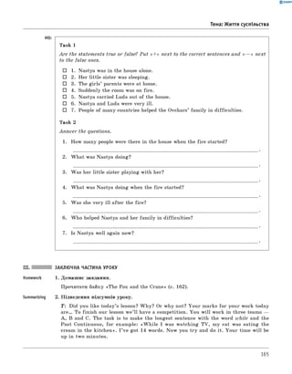 0 -R A N O K
Тема: Життя суспільства
HO:
Task 1
A re the statem ents true or false? P u t «<+» next to the correct sentences and « — » next
to the false ones.
□ 1. Nastya was in the house alone.
□ 2. Her little sister was sleeping.
□ 3. The girls’ parents were at home.
□ 4. Suddenly the room was on fire.
□ 5. Nastya carried Luda out of the house.
□ 6. Nastya and Luda were very ill.
□ 7. People of many countries helped the Ovchars’ fam ily in difficulties.
Task 2
A n sw er the questions.
1. How many people were there in the house when the fire started?
2. W hat was Nastya doing?
3. Was her little sister playing with her?
4. W hat was Nastya doing when the fire started?
5. Was she very ill after the fire?
6. W ho helped Nastya and her fam ily in difficulties?
7. Is Nastya well again now?
ЗАКЛЮЧНА ЧАСТИНА УРОКУ
1. Домашнє завдання.
Прочитати байку «The Fox and the Crane» (с. 162).
Summarizing 2. Підведення підсумків уроку.
T: Did you like today’s lesson? W hy? Or why not? Your marks fo r your work today
a r e . To finish our lesson w e’ll have a competition. You w ill work in three teams —
A , B and C. The task is to make the longest sentence with the word while and the
Past Continuous, fo r example: «W h ile I was watching TV, my cat was eating the
cream in the kitchen». I ’ve got 14 words. N ow you try and do it. Your tim e w ill be
up in two minutes.
165
 
