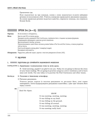 0 - R A N O K
Unit 5. What's the News
Граматична гра.
Клас поділяється на три команди, кожна з яких намагається скласти найдовше
речення зі сполучником while. Учитель контролює правильність виконання завдання.
За кожне правильне речення надається один бал, перемагає команда, яка отримала
більше балів.
УРОК 54 (4— 5)
Підтема: Як ми вчимося спілкуватись.
Мета: Увести нові ЛО за темою уроку.
Тренувати учнів у вживанні Past Continuous, порівняти його з іншими часовими формами.
Продовжувати формувати навички усного мовлення.
Удосконалювати техніку читання.
Проконтролювати самостійне читання учнями байки «The Fox and the Crane», а також розуміння
змісту тексту.
Учити учнів давати оцінку діям і поведінці людей.
Виховувати ввічливість.
Обладнання: Підручник, робочий зошит, картки з текстом римування «Snow» (HO).
▼ ХІД УРОКУ
I. ПІДГОТОВКА ДО СПРИЙНЯТТЯ ІНШОМОВНОГО МОВЛЕННЯ
Greeting andAim 1. Привітання і повідомлення теми та мети уроку.
T: Good morning, pupils! I am glad to see you. Today we are going to discuss the story
of your home reading. W e are going to practise using our active vocabulary and to learn
some new words. Our а т today is to practise the Past Continuous and other tenses.
Warming up 2. Уведення в іншомовну атмосферу.
1) Читання римування.
У читель роздає картки із текстом римування та декламує його, учні хором
повторюють, потім відпрацьовують римування самостійно, і двоє-троє читають його
перед класом.
Read the rhyme.
SNOW
It was snowing, snowing, snowing.
It was falling on my head.
It was falling on the ground.
It was falling all around.
It was snowing, snowing, snowing.
It was snowing really hard.
166
 