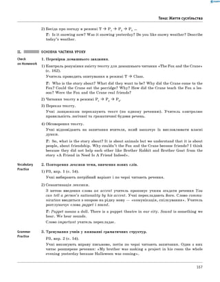 0 -R A N O K
Тема: Життя суспільства
2) Бесіда про погоду в режимі T ^ P 1 ^ P 2 ^ P 3 ...
T : Is it snowing now? Was it snowing yesterday? Do you like snowy weather? Describe
today’s weather.
Check
on Homework
Vocabulary
Practice
ОСНОВНА ЧАСТИНА УРОКУ
1. Перевірка домашнього завдання.
1) Контроль розуміння змісту тексту для домашнього читання «The Fox and the Crane»
(c. 162).
Учитель проводить опитування в режимі T ^ Class.
T : W ho is the story about? W hat did they want to be? W hy did the Crane come to the
Fox? Could the Crane eat the porridge? W hy? How did the Crane teach the Fox a les­
son? W ere the Fox and the Crane real friends?
2) Читання тексту в режимі P 1 ^ P 2 ^ P 3.
3) Переказ тексту.
Учні ланцюжком переказують текст (по одному реченню). Учитель контролює
правильність логічної та граматичної будови речень.
4) Обговорення тексту.
Учні відповідають на запитання вчителя, який заохочує їх висловлювати власні
думки.
T : So, what is the story about? It is about animals but we understand that it is about
people, about friendship. W hy couldn’t the Fox and the Crane become friends? I think
because they did not help each other like Brother Rabbit and Brother Goat from the
story « A Friend in Need Is A Friend Indeed».
2. Повторення лексики теми, вивчення нових слів.
1) РЗ, впр. 1 (с. 54).
Учні вибирають потрібний варіант і по черзі читають речення.
2) Семантизація лексики.
З метою введення слова an accent учитель пропонує учням згадати речення You
can tell a person’s nationality by his accent. Учні перекладають його. Слово com m u­
nication вводиться з опорою на рідну мову — «комунікація, спілкування». Учитель
розтлумачує слова puppet і sound.
Т: Puppet means a doll. There is a puppet theatre in our city. Sound is something we
hear. W e hear sounds.
Слово im portant учитель перекладає.
Grammar
Practice
Тренування учнів у вживанні граматичних структур.
РЗ, впр. 2 (с. 54).
Учні виконують вправу письмово, потім по черзі читають запитання. Один з них
читає розширене речення: «M y brother was making а project in his room the whole
evening yesterday because Halloween was com ing».
167
 