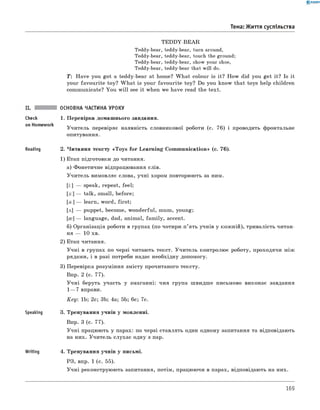 0 - R A N O K
Тема: Життя суспільства
TEDDY-BEAR
Teddy-bear, teddy-bear, turn around,
Teddy-bear, teddy-bear, touch the ground;
Teddy-bear, teddy-bear, show your shoe,
Teddy-bear, teddy-bear that will do.
T : Have you got a teddy-bear at home? W hat colour is it? How did you get it? Is it
your favourite toy? W hat is your favourite toy? Do you know that toys help children
communicate? You w ill see it when we have read the text.
check
on Homework
Reading
Speaking
Writing
ОСНОВНА ЧАСТИНА УРОКУ
1. Перевірка домашнього завдання.
Учитель перевіряє наявність словникової роботи (с. 76) і проводить фронтальне
опитування.
2. Читання тексту «Toys for Learning Communication» (c. 76).
1) Етап підготовки до читання.
а) Фонетичне відпрацювання слів.
Учитель вимовляє слова, учні хором повторюють за ним.
[i:] — speak, repeat, feel;
[з:] — talk, small, before;
[a:] — learn, word, first;
[л] — puppet, become, wonderful, mum, young;
[0 ] — language, dad, animal, fam ily, accent.
б) Організація роботи в групах (по чотири-п’ять учнів у кожній), тривалість читан­
ня — 10 хв.
2) Етап читання.
Учні в групах по черзі читають текст. Учитель контролює роботу, проходячи між
рядами, і в разі потреби надає необхідну допомогу.
3) Перевірка розуміння змісту прочитаного тексту.
Впр. 2 (с. 77).
Учні беруть участь у змаганні: чия група швидше письмово виконає завдання
1— 7 вправи.
Key: 1b; 2c; 3b; 4a; 5b; 6c; 7c.
3. Тренування учнів у мовленні.
Впр. 3 (с. 77).
Учні працюють у парах: по черзі ставлять один одному запитання та відповідають
на них. Учитель слухає одну з пар.
4. Тренування учнів у письмі.
РЗ, впр. 1 (с. 55).
Учні реконструюють запитання, потім, працюючи в парах, відповідають на них.
169
 