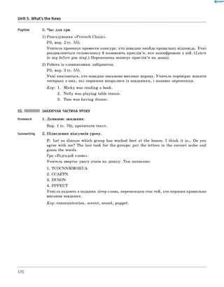 0 R A N O K
Unit 5. What's the News
Playtime 5. Час для гри.
1) Розгадування «Proverb Chain».
РЗ, впр. 2 (с. 55).
Учитель пропонує провести конкурс: хто швидше знайде правильну відповідь. Учні
роздивляються головоломку й називають прислів’я, яке зашифроване у ній. (Learn
to say before you sing.) Переможець записує прислів’я на дошці.
2) Робота із словниковим лабіринтом.
РЗ, впр. 3 (с. 55).
Учні змагаються, хто швидше письмово виконає вправу. Учитель перевіряє зошити
чотирьох з них, які першими впоралися із завданням, і називає переможця.
Key: 1. M icky was reading a book.
2. N elly was playing table tennis.
3. Tom was having dinner.
III. ЗАКЛЮЧНА ЧАСТИНА УРОКУ
Homework 1. Домашнє завдання.
Впр. 1 (с. 76), прочитати текст.
Summarizing 2. Підведення підсумків уроку.
T: Let us discuss which group has worked best at the lesson. I think it i s . Do you
agree with me? The last task for the groups: put the letters in the correct order and
guess the words.
Гра «Відгадай слово».
Учитель звертає увагу учнів на дошку. Там написано:
1. TCOCNNM M OIIUA
2. CCAETN
3. DUSON
4. PPPE U T
Учні складають з поданих літер слова, переможцем стає той, хто першим правильно
виконав завдання.
K ey: communication, accent, sound, puppet.
170
 